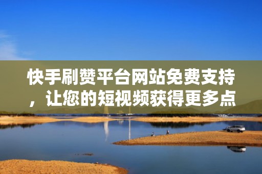 快手刷赞平台网站免费支持，让您的短视频获得更多点赞