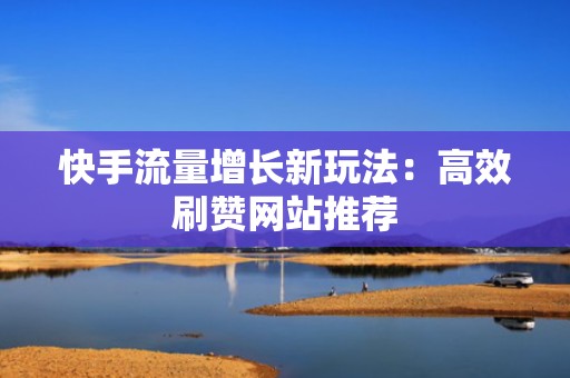 快手流量增长新玩法：高效刷赞网站推荐