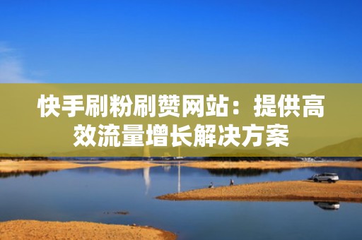 快手刷粉刷赞网站：提供高效流量增长解决方案