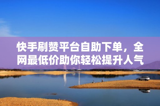 快手刷赞平台自助下单，全网最低价助你轻松提升人气