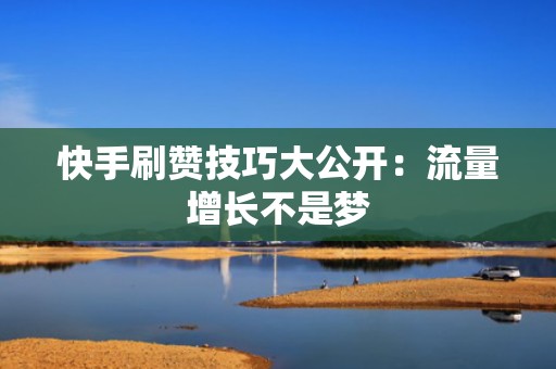 快手刷赞技巧大公开：流量增长不是梦