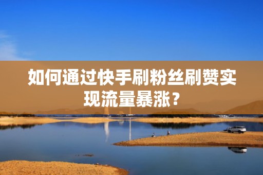 如何通过快手刷粉丝刷赞实现流量暴涨？