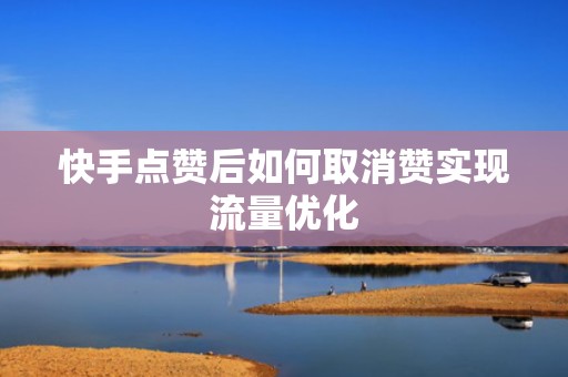 快手点赞后如何取消赞实现流量优化