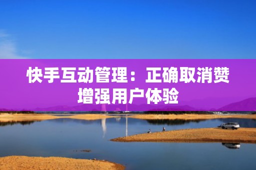 快手互动管理：正确取消赞增强用户体验