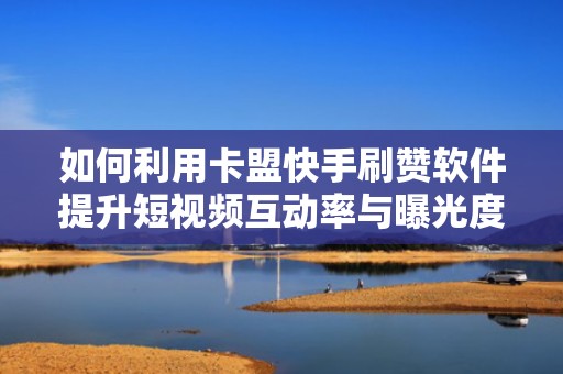如何利用卡盟快手刷赞软件提升短视频互动率与曝光度