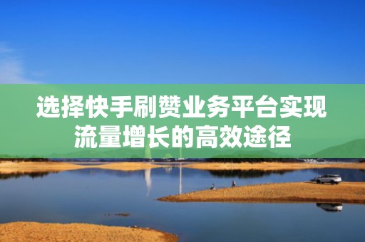 选择快手刷赞业务平台实现流量增长的高效途径