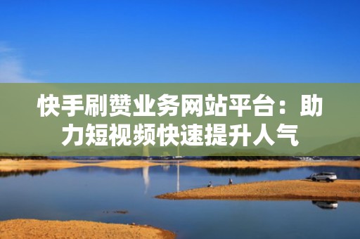 快手刷赞业务网站平台：助力短视频快速提升人气
