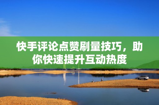 快手评论点赞刷量技巧，助你快速提升互动热度