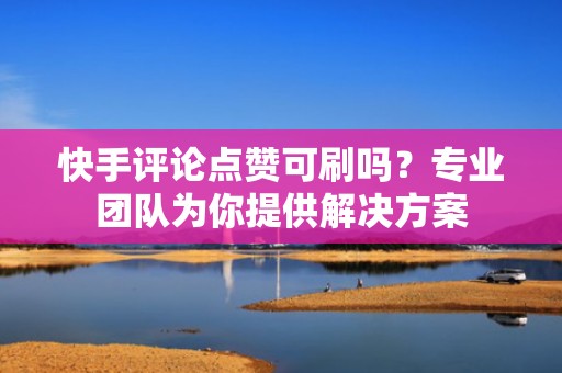 快手评论点赞可刷吗？专业团队为你提供解决方案