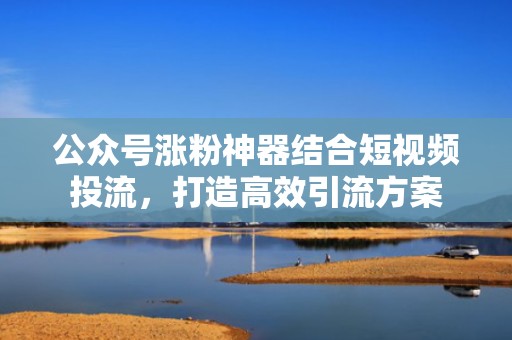 公众号涨粉神器结合短视频投流，打造高效引流方案