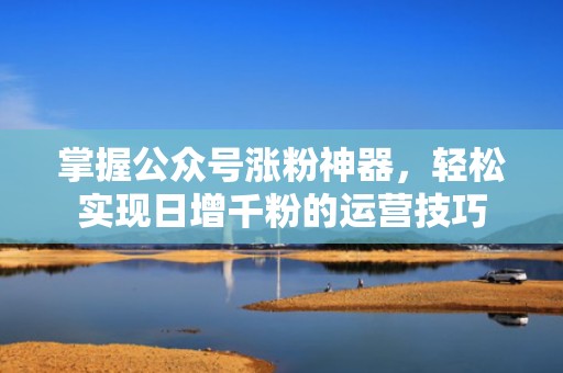 掌握公众号涨粉神器，轻松实现日增千粉的运营技巧