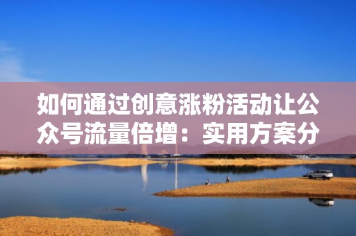 如何通过创意涨粉活动让公众号流量倍增：实用方案分享