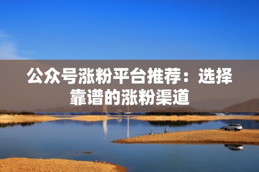 公众号涨粉平台推荐：选择靠谱的涨粉渠道