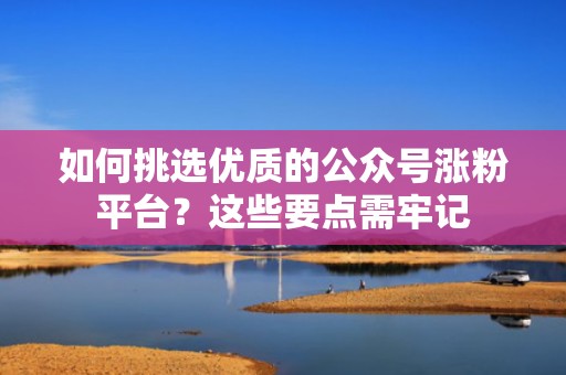 如何挑选优质的公众号涨粉平台？这些要点需牢记