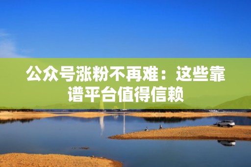 公众号涨粉不再难：这些靠谱平台值得信赖