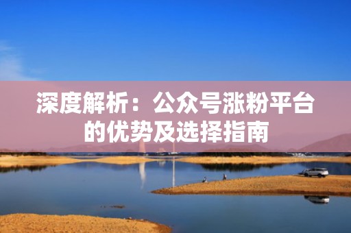 深度解析：公众号涨粉平台的优势及选择指南