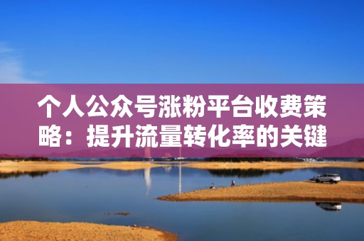 个人公众号涨粉平台收费策略：提升流量转化率的关键