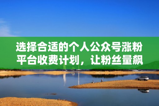 选择合适的个人公众号涨粉平台收费计划，让粉丝量飙升