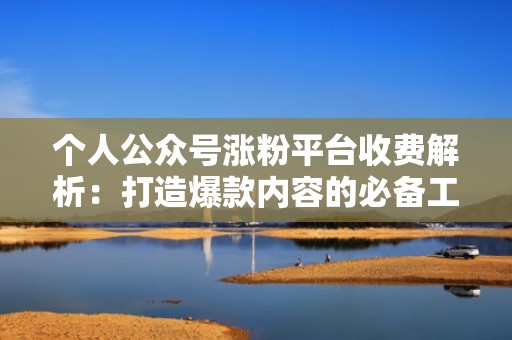 个人公众号涨粉平台收费解析：打造爆款内容的必备工具