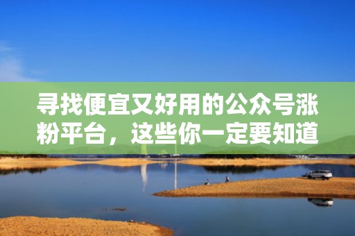 寻找便宜又好用的公众号涨粉平台，这些你一定要知道