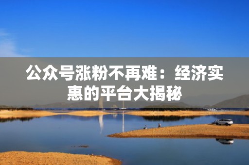 公众号涨粉不再难:经济实惠的平台大揭秘 公众号涨粉不再难:经济实惠的平台大揭秘