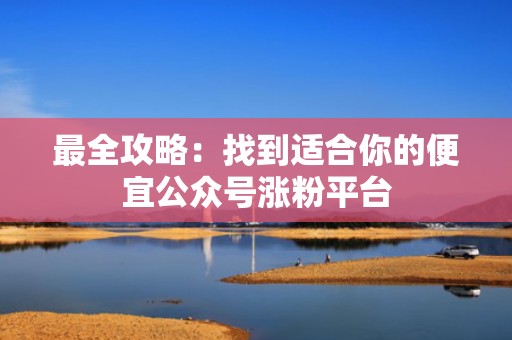 最全攻略：找到适合你的便宜公众号涨粉平台