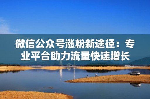 微信公众号涨粉新途径：专业平台助力流量快速增长