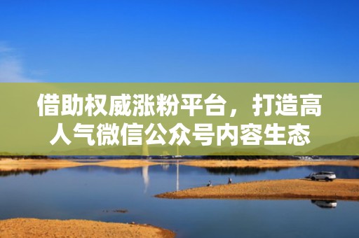 借助权威涨粉平台，打造高人气微信公众号内容生态
