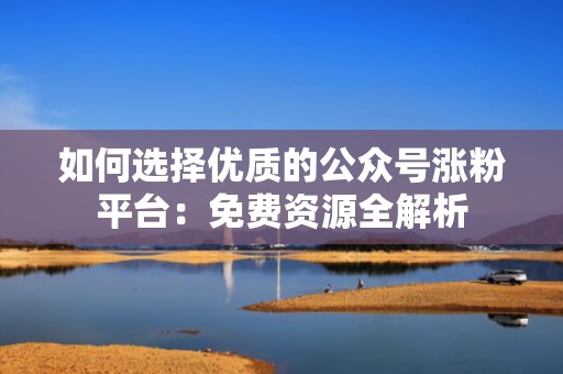 如何选择优质的公众号涨粉平台：免费资源全解析