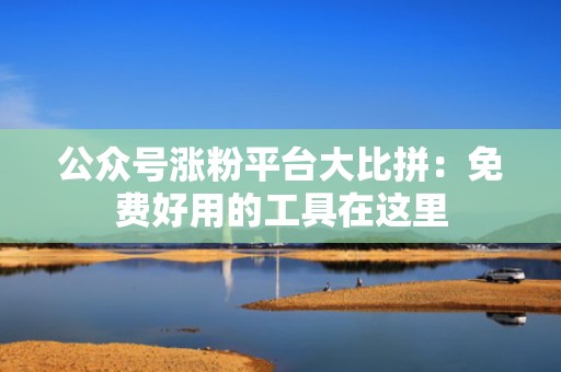 公众号涨粉平台大比拼：免费好用的工具在这里