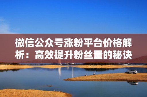 微信公众号涨粉平台价格解析：高效提升粉丝量的秘诀