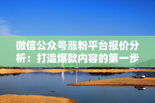 微信公众号涨粉平台报价分析：打造爆款内容的第一步