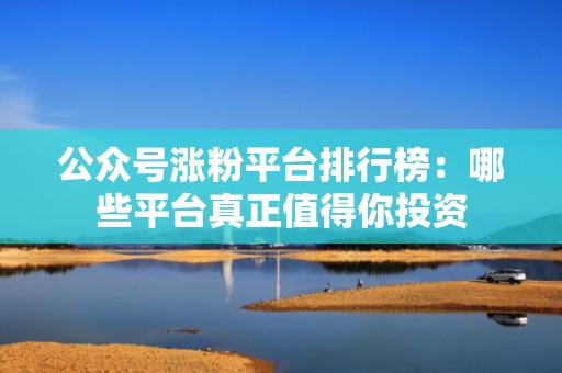 公众号涨粉平台排行榜：哪些平台真正值得你投资