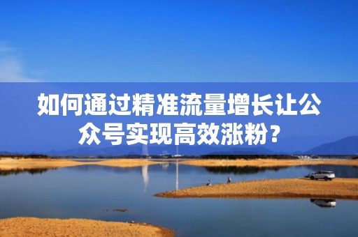 如何通过精准流量增长让公众号实现高效涨粉？