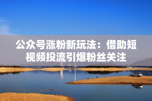 公众号涨粉新玩法：借助短视频投流引爆粉丝关注