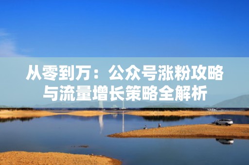 从零到万：公众号涨粉攻略与流量增长策略全解析