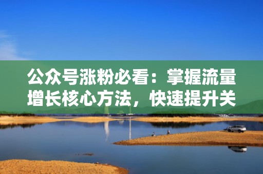 公众号涨粉必看：掌握流量增长核心方法，快速提升关注度