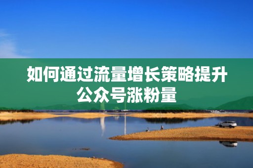 如何通过流量增长策略提升公众号涨粉量