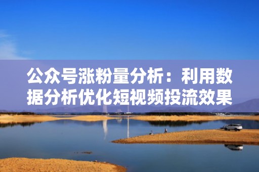 公众号涨粉量分析：利用数据分析优化短视频投流效果