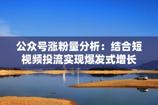 公众号涨粉量分析：结合短视频投流实现爆发式增长