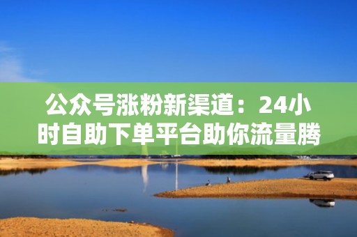 公众号涨粉新渠道：24小时自助下单平台助你流量腾飞