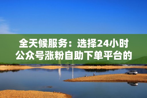 全天候服务：选择24小时公众号涨粉自助下单平台的优势