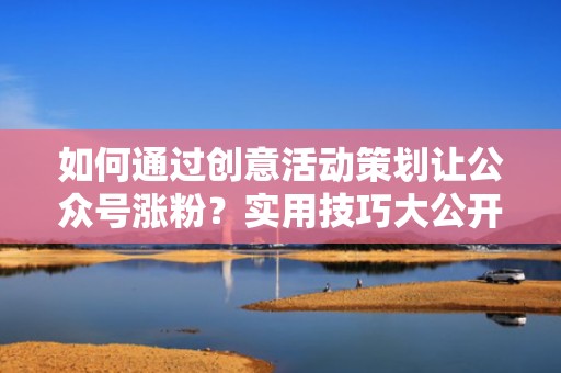 如何通过创意活动策划让公众号涨粉？实用技巧大公开！