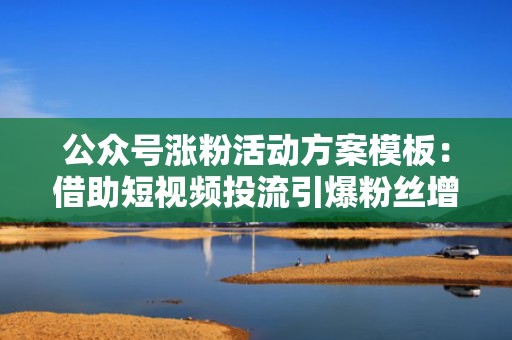 公众号涨粉活动方案模板:借助短视频投流引爆粉丝增长 公众号涨粉活动方案模板:借助短视频投流引爆粉丝增长