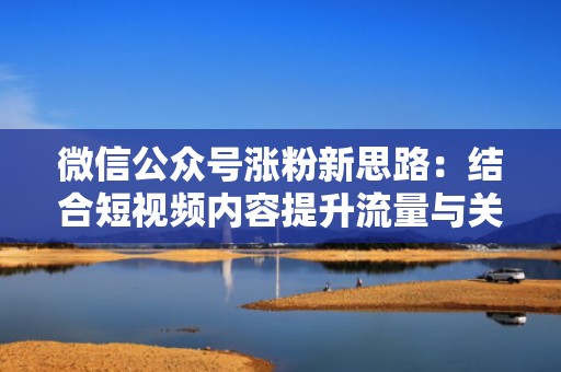 微信公众号涨粉新思路：结合短视频内容提升流量与关注