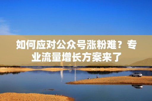 如何应对公众号涨粉难？专业流量增长方案来了