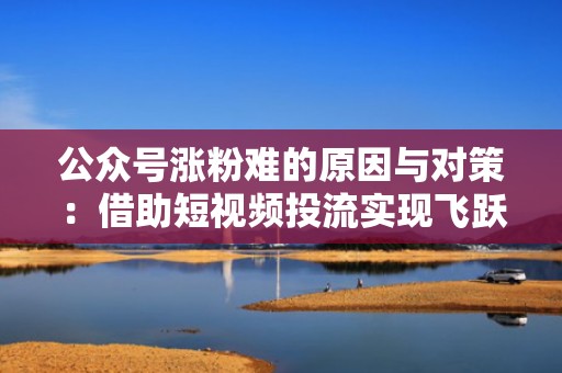 公众号涨粉难的原因与对策：借助短视频投流实现飞跃