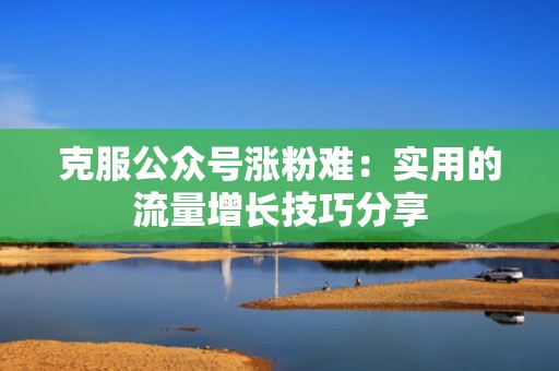 克服公众号涨粉难：实用的流量增长技巧分享