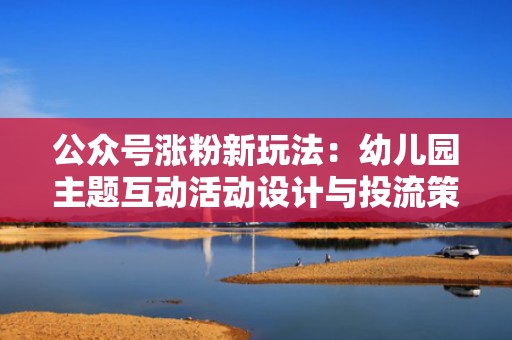 公众号涨粉新玩法：幼儿园主题互动活动设计与投流策略