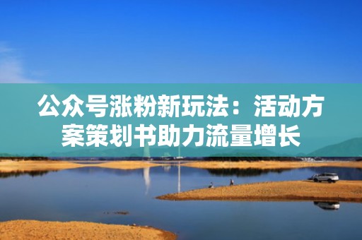 公众号涨粉新玩法：活动方案策划书助力流量增长